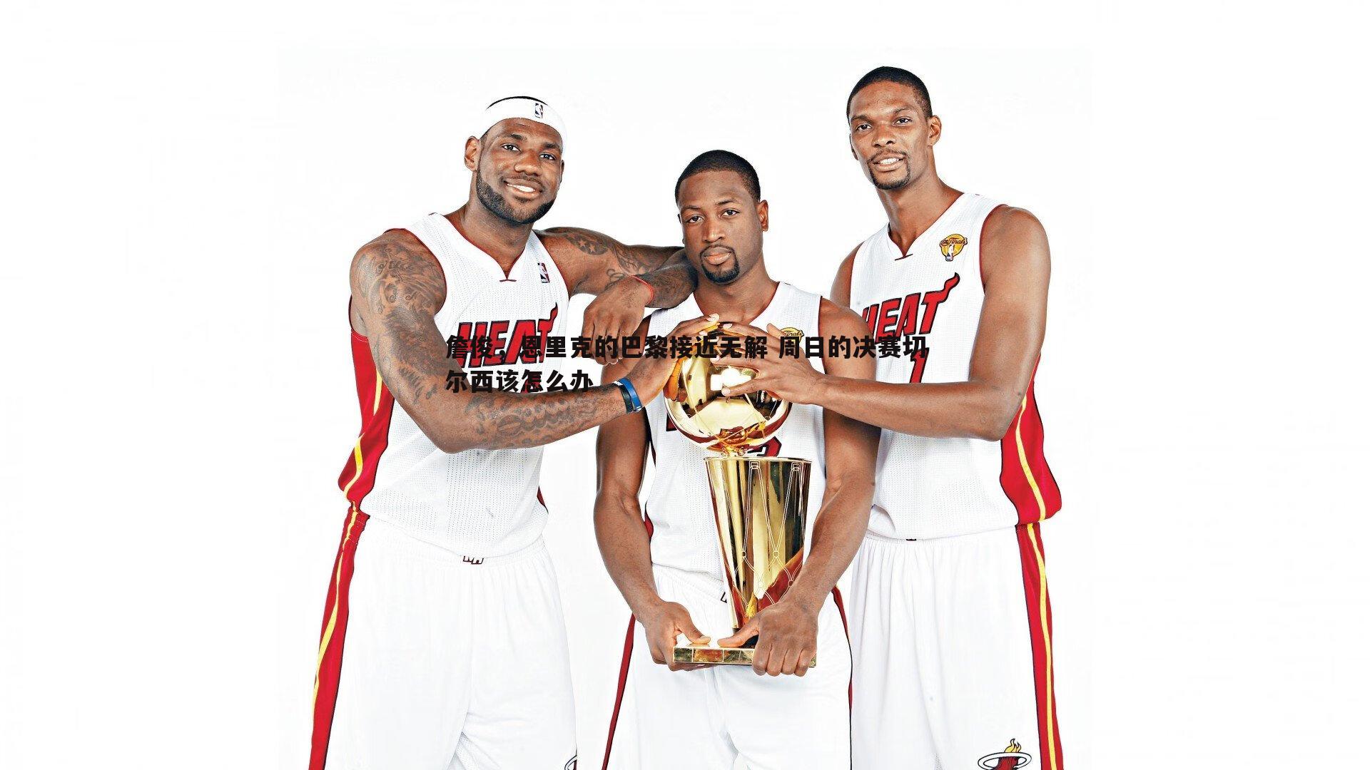 詹俊,恩里克的巴黎接近无解 周日的决赛切尔西该怎么办